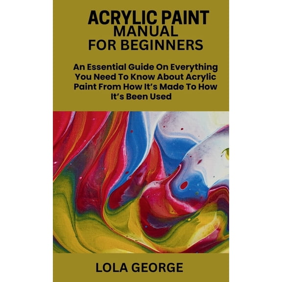 Acrylic Paint Manual for Beginners: An Essential Guide On Everything You Need To Know About Acrylic Paint From How It's , (Paperback)