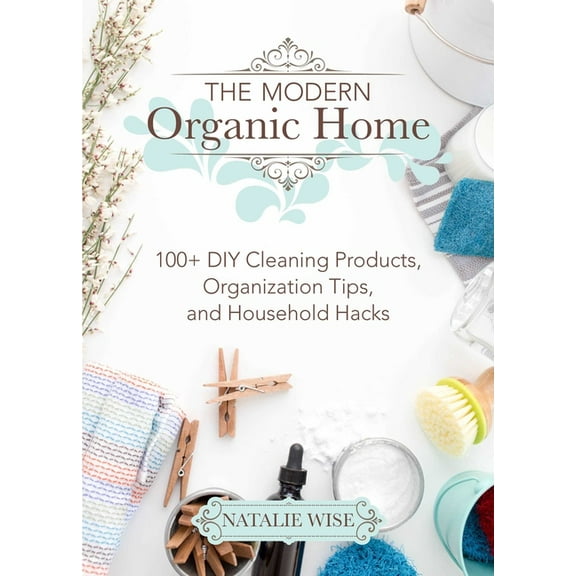 The Modern Organic Home: 100  DIY Cleaning Products, Organization Tips, and Household Hacks, (Hardcover)
