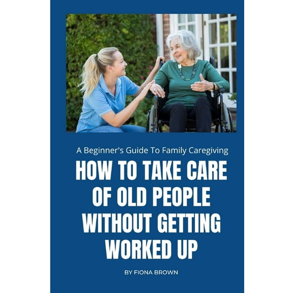 How to Take Care of Old People Without Getting Worked Up: A Beginner's Guide To Family Caregiving, (Paperback)