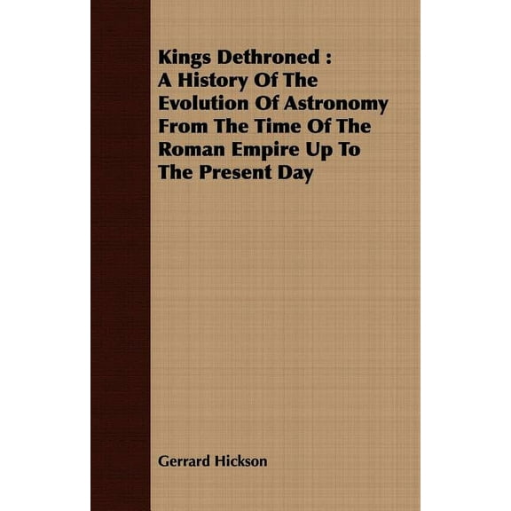 Kings Dethroned : A History of the Evolution of Astronomy from the Time of the Roman Empire Up to the Present Day