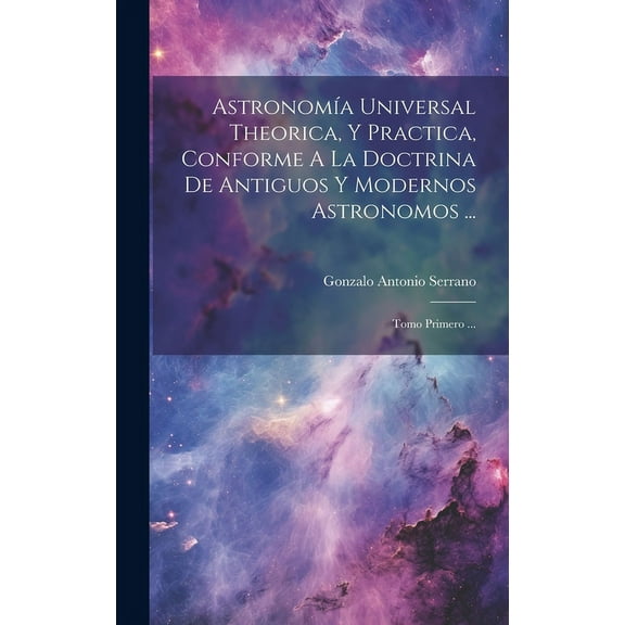 Astronomía Universal Theorica, Y Practica, Conforme A La Doctrina De Antiguos Y Modernos Astronomos ... : Tomo Primero ... (Hardcover)