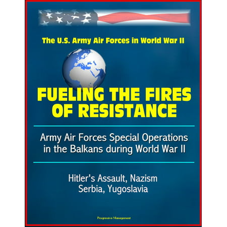 Fueling the Fires of Resistance: Army Air Forces Special Operations in the Balkans during World War II - The U. S Army Air Forces in World War II - Hitler's Assault, Nazism, Serbia, Yugoslavia -