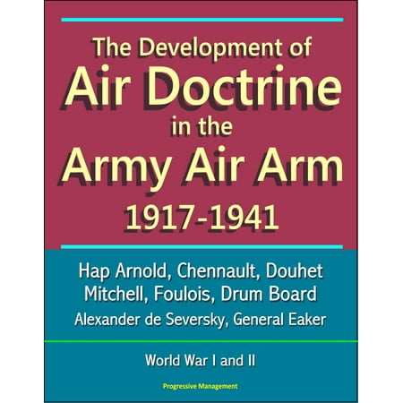 The Development of Air Doctrine in the Army Air Arm 1917-1941: Hap Arnold, Chennault, Douhet, Mitchell, Foulois, Drum Board, Alexander de Seversky, General Eaker, World War I and II -