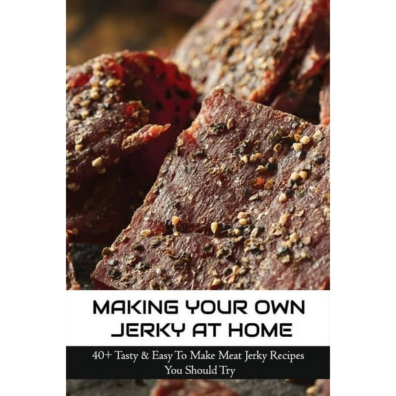 Making Your Own Jerky At Home: 40  Tasty & Easy To Make Meat Jerky Recipes You Should Try: Homemade Meat Jerky Recipes Book, (Paperback)
