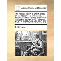 The Natural History of British Birds; Or, a Selection of the Most Rare, Beautiful, and Interesting Birds Which Inhabit This Country. by E. Donovan, F.L.S. in Five Volumes Volume 3 of 5 (Paperback)