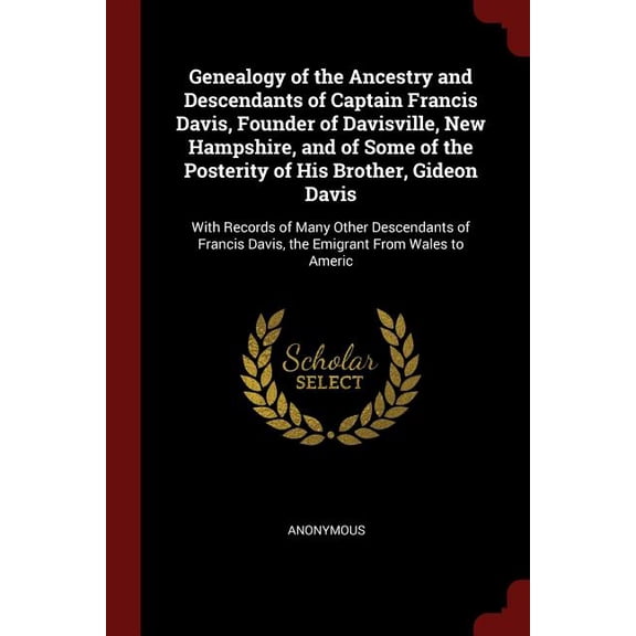 Genealogy of the Ancestry and Descendants of Captain Francis Davis, Founder of Davisville, New Hampshire, and of Some of the Posterity of His Brother, . Davis, the Emigrant From Wales to 1375550098