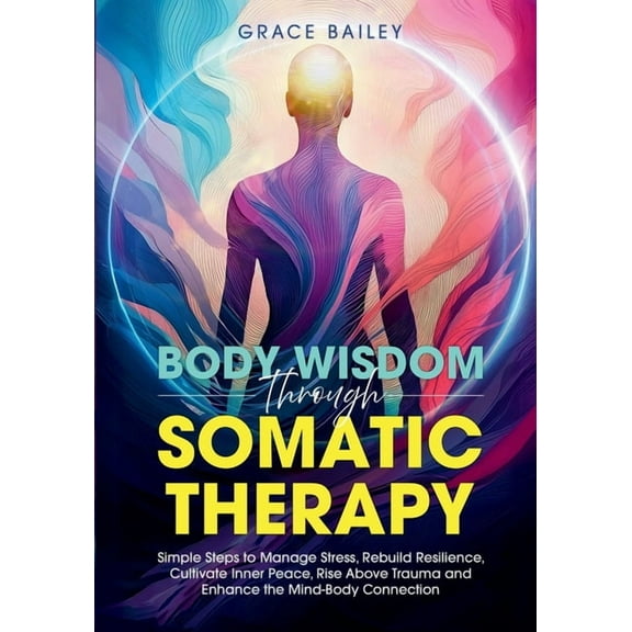 Body Wisdom Through Somatic Therapy: Simple Steps to Manage Stress, Rebuild Resilience, Cultivate Inner Peace, Rise Abov, (Paperback)