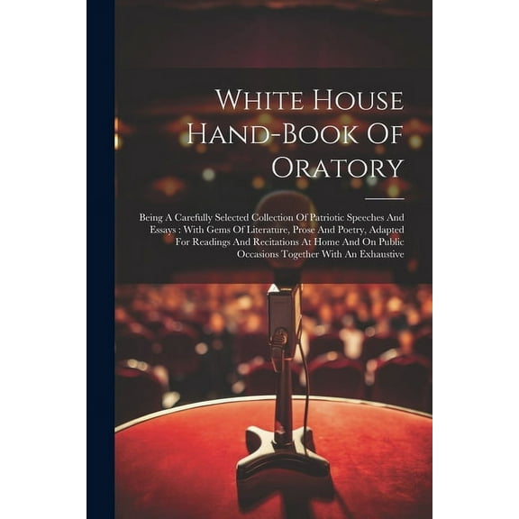 White House Hand-book Of Oratory: Being A Carefully Selected Collection Of Patriotic Speeches And Essays: With Gems Of Literature, Prose And Poetry, Adapted For Readings And Recitations At Home And On