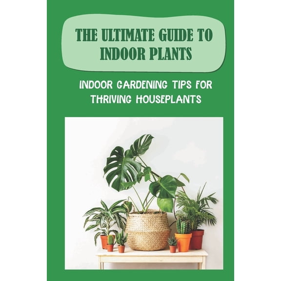 The Ultimate Guide To Indoor Plants: Indoor Gardening Tips For Thriving Houseplants: How To Grow And Care For Indoor Plants