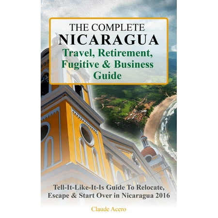 The Complete Nicaragua Travel, Retirement, Fugitive & Business Guide The Tell-It-Like-It-Is Guide to Relocate, Escape & Start Over in Nicaragua 2018 - (Best Retirement In Central America)