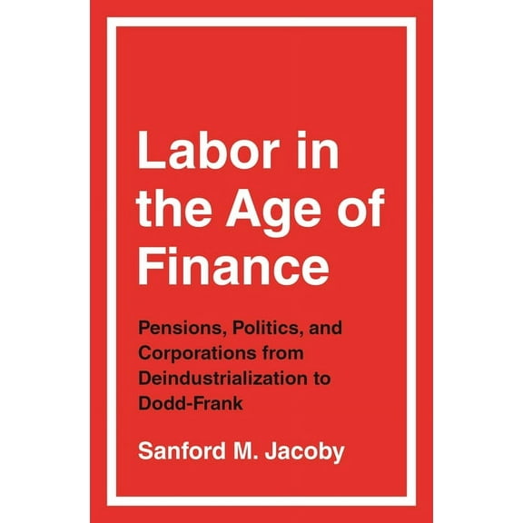 Labor in the Age of Finance: Pensions, Politics, and Corporations from Deindustrialization to Dodd-Frank, (Paperback)