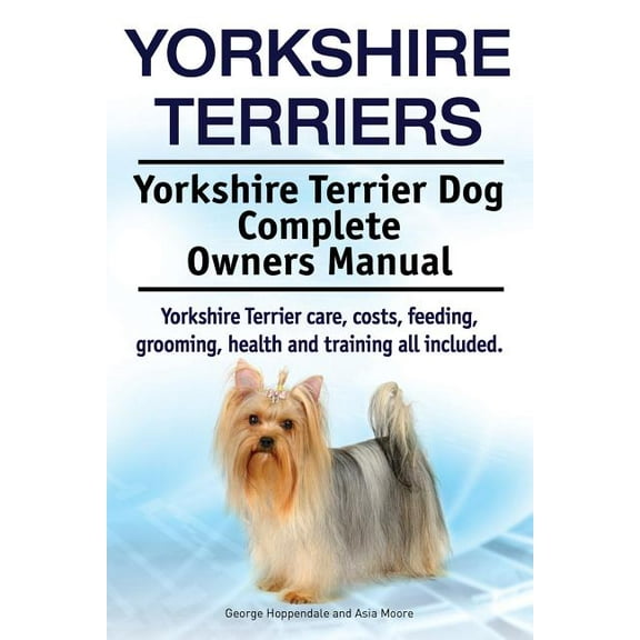Yorkshire Terriers. Yorkshire Terrier Dog Complete Owners Manual. Yorkshire Terrier Care, Costs, Feeding, Grooming, Health and Training All Included.