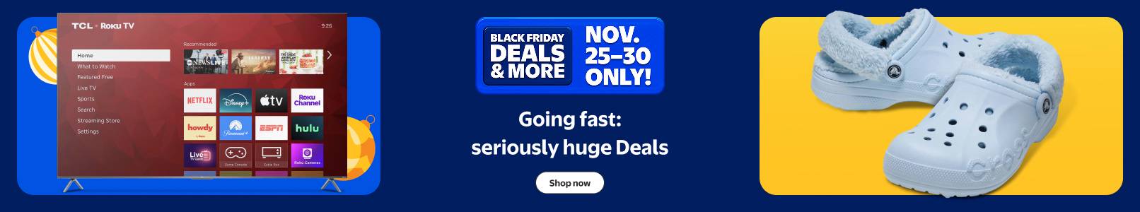 Going fast: seriously huge Black Friday Deals and more. November twenty-five to thirty only. Light blue Crocs and Roku T V. Shop now.