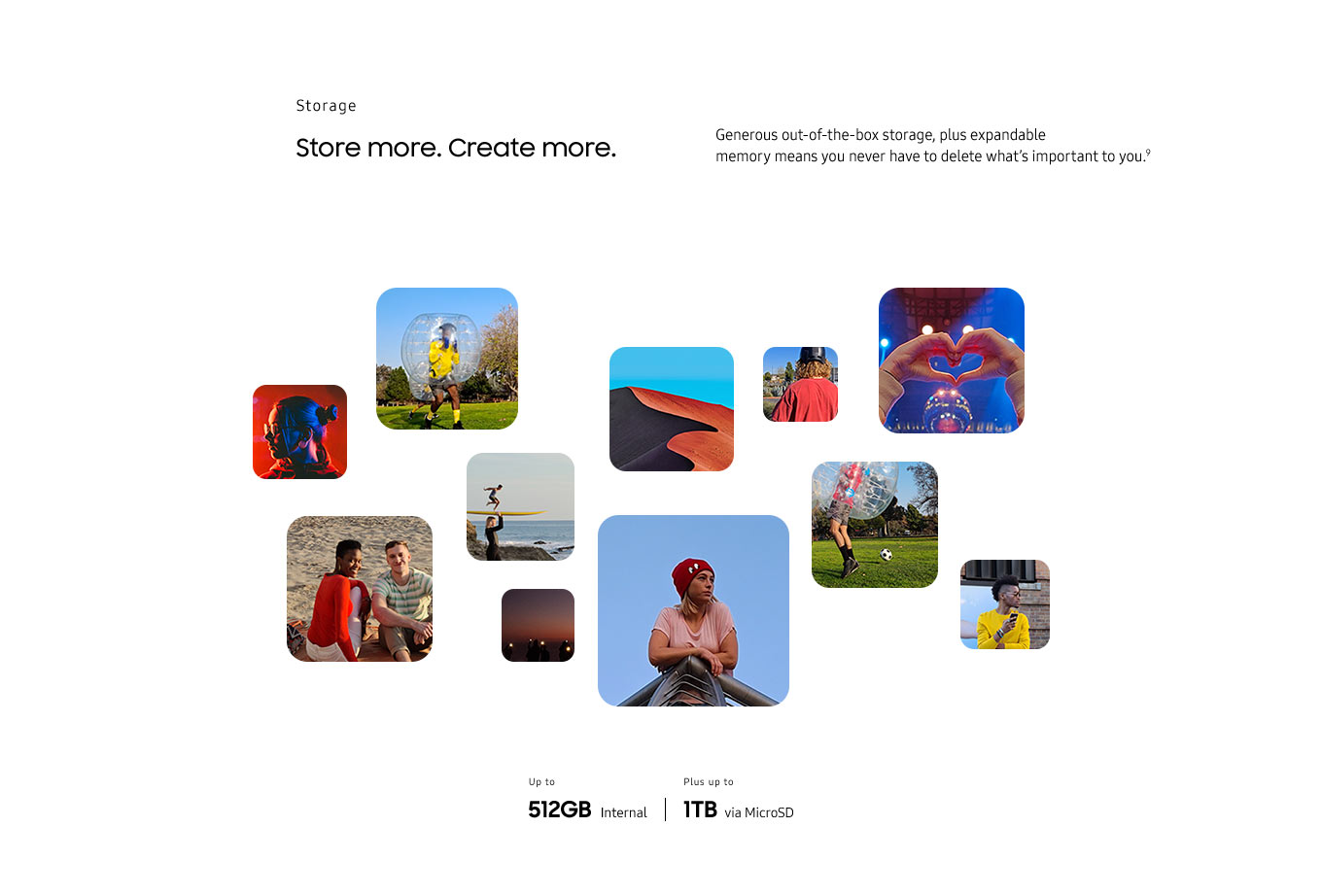 Storage. Store more. Create more. Generous storage out of the box plus expandable memory means you never have to delete what's important to you.