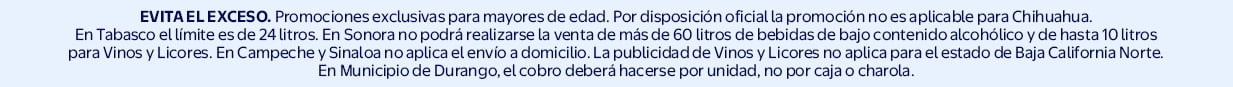 EVITA EL EXCESO. Promociones exclusivas para mayores de edad. Por disposición oficial la promoción no es aplicable para Chihuahua. En Tabasco el límite es de 24 litros. En Sonora no podrá realizarse la venta de más de 60 lt de bebidas de bajo contenido alc
