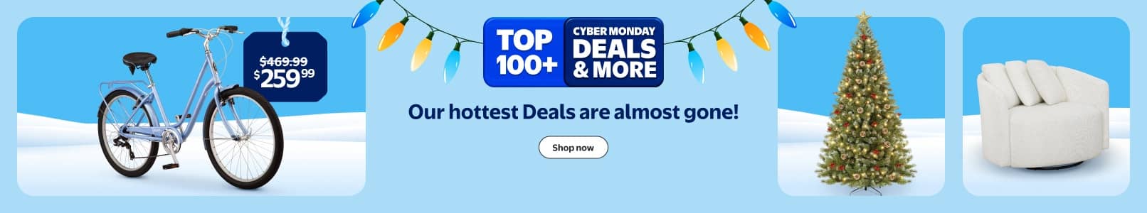 Walmart Cyber Monday Deals. W plus Early Access. Our hottest Deals are almost gone! See a bike, Christmas tree, and a round white upholstered chair.