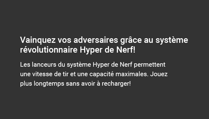 Vainquez vos adversaires grâce au système révolutionnaire Hyper de Nerf! Les lanceurs du système Hyper de Nerf permettentune vitesse de tir et une capacité maximales. Jouez plus longtemps sans avoir à recharger!