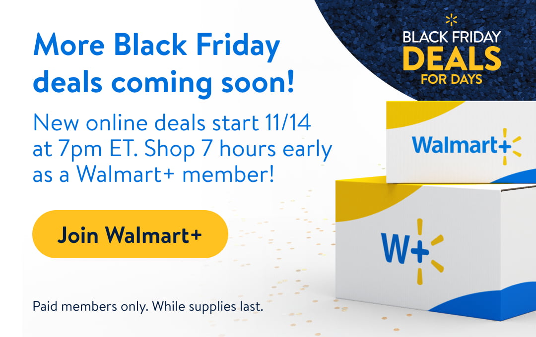 More Black Friday BLACK FRIDAY deals coming soon! New online deals start 1114 . at 7pm ET. Shop 7 hours early WalmartZ as a Walmart member! - T Join Walmarts : o W, Paid members only. While supplies last. - 