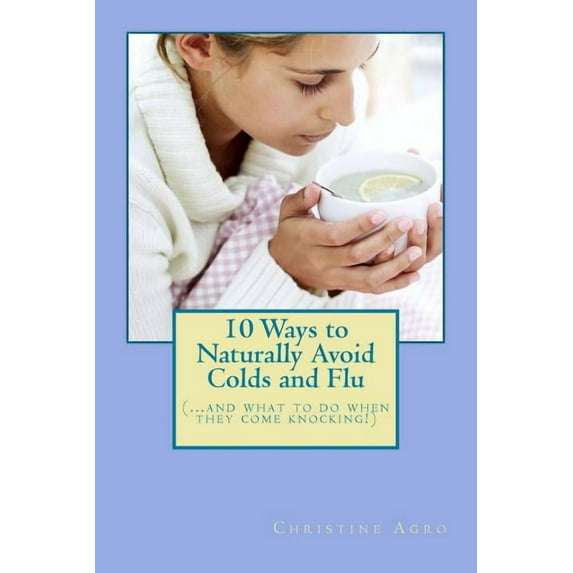 10 Ways to Naturally Avoid Colds and Flu: .And What To Do When They Come Knocking Paperback 0982681461 9780982681466 Christine Agro