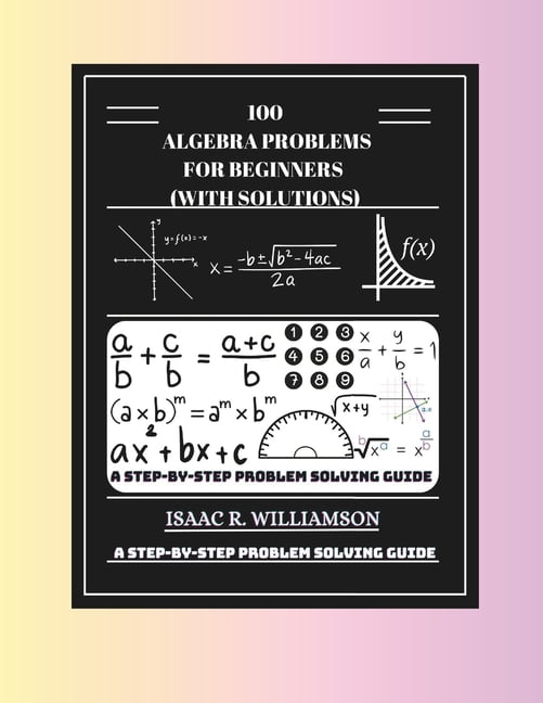 Using Algebra In Problem Solving 100 Algebra Problems For Beginners (With Solutions): A Step-By-Step ...