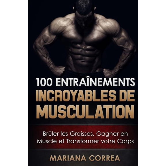 100 Entrainements Incroyables de Musculation : Bruler Les Graisses, Gagner En Muscle Et Transformer Votre Corps