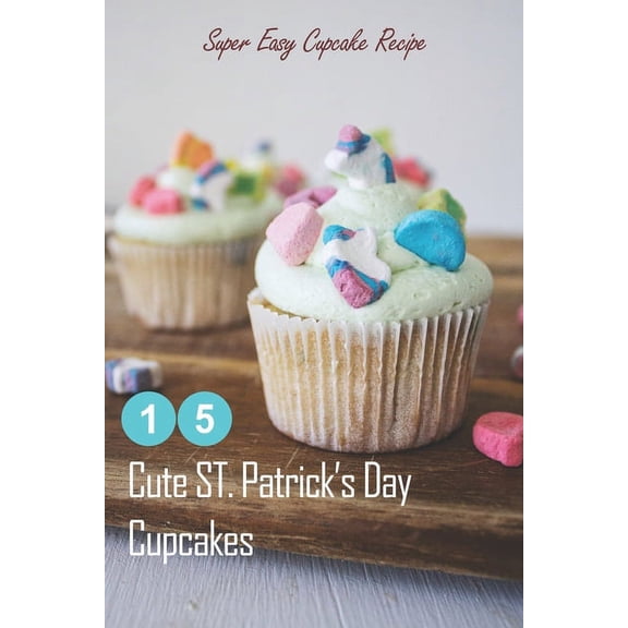 15 Cute ST. Patrick's Day Cupcakes: Super Easy Cupcake Recipe: How to Make Cupcakes on St. Patrick's Day, (Paperback)