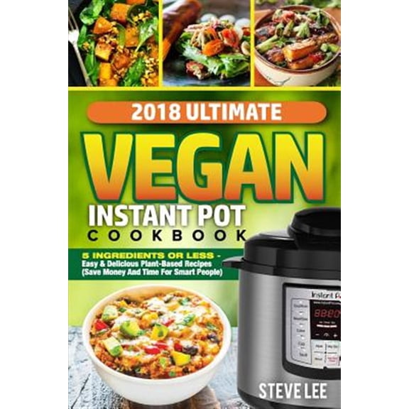 2018 Ultimate Vegan Instant Pot Cookbook : 5 Ingredients or Less- Easy & Delicious Plant-based Recipes, Save Money and Time for Smart People
