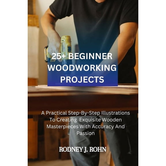 25+ Beginner Woodworking Projects: A Practical Step-By-Step Illustrations To Creating Exquisite Wooden Masterpieces With, (Paperback)