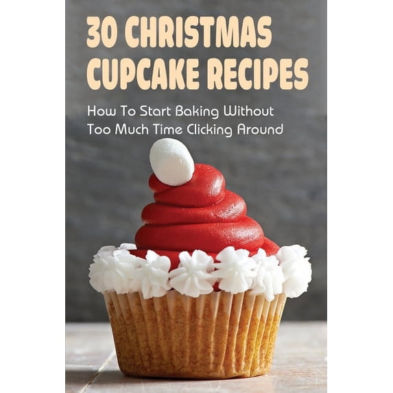 30 Christmas Cupcake Recipes: How To Start Baking Without Too Much Time Clicking Around: Christmas Cupcake Recipes And I, (Paperback)