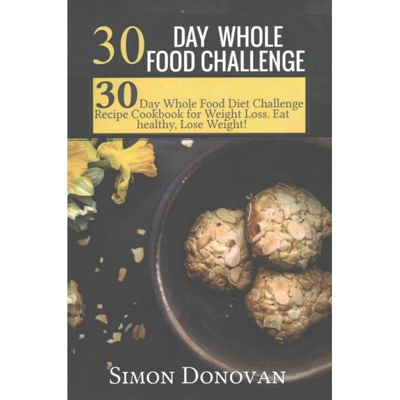 30 Day Whole Food Challenge: 30-Day Whole Food Diet Challenge Recipe Cookbook for Weight Loss Eat Healthy, Lose Weight!
