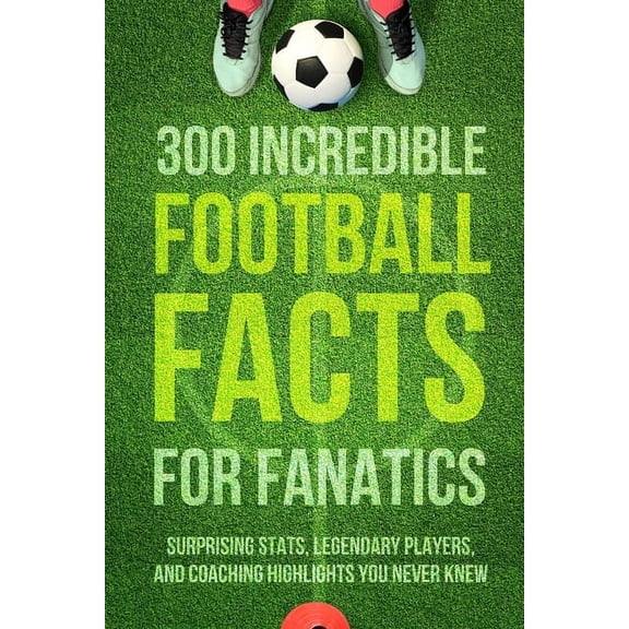 300 Incredible Football Facts for Fanatics: Surprising Stats, Legendary Players, and Coaching Highlights You Never Knew, (Paperback)