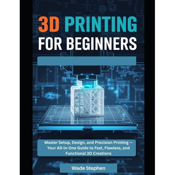 3D Printing For Beginners: Master Setup, Design, and Precision Printing-Your All-in-One Guide to Fast, Flawless, and Fun, (Paperback)