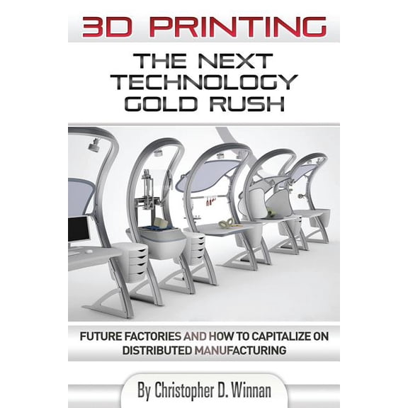 3D Printing: The Next Technology Gold Rush - Future Factories and How to Capitalize on Distributed Manufacturing (3D Printing for Entrepreneurs)
