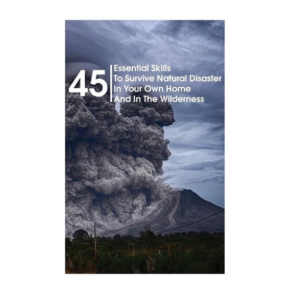 45 Essential Skills to Survive Natural Disaster in Your Own Home and in the Wilderness : (survival Guide, Natural Disasters Survival, How to Survive Natural Disasters)