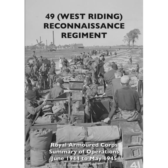 49 (West Riding) Reconnaissance Regiment: Royal Armoured Corps - Summary of Operations June 1944 to May 1945, (Paperback)