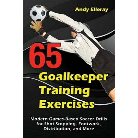 65 Goalkeeper Training Exercises: Modern Games-Based Soccer Drills for Shot Stopping, Footwork, Distribution, and More