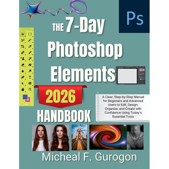 The 7-Day Photoshop Elements 2026 Handbook: A Clear, Step-by-Step Manual for Beginners and Advanced Users to Edit, Desig, (Paperback)