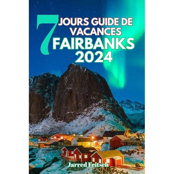 7 Jours Guide de Vacances Fairbanks 2024: Explorer la capitale Aurora du Heartland de l'Alaska, l'histoire de la ruée vers l'or et la nature sauvage de l'Arctique (Paperback)