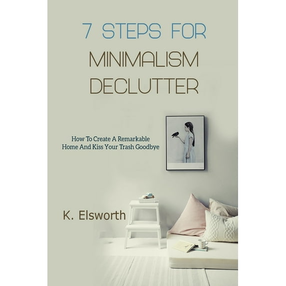 7 Steps For Minimalism Declutter: How To Create A Remarkable Home And Kiss Your Trash Goodbye (Paperback)