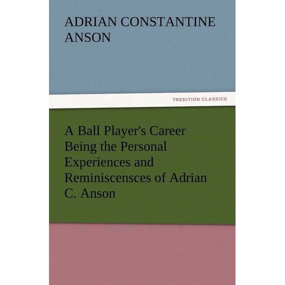 A Ball Player's Career Being the Personal Experiences and Reminiscensces of Adrian C. Anson, (Paperback)