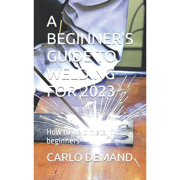 A Beginner's Guide to Welding for 2023: How to weld metal for beginners, (Paperback)