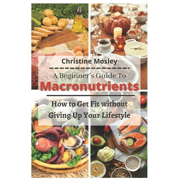 A Beginner's Guide To Macronutrients: How to Get Fit without Giving Up Your Lifestyle (Paperback) by Christine Mosley