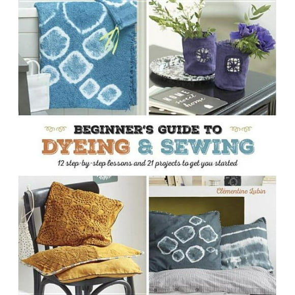 A Beginner's Guide to Dyeing : 12 Step-By-Step Lessons and 21 Projects To Get You Started