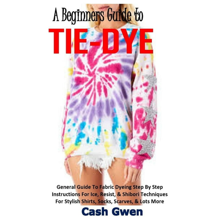 A Beginners Guide to Tie-Dye : General Guide To Fabric Dyeing. Instructions  on how to Ice, Resist, & Shibori Techniques For Stylish Shirts, Socks,  Scarves, & Lots More (Paperback) 