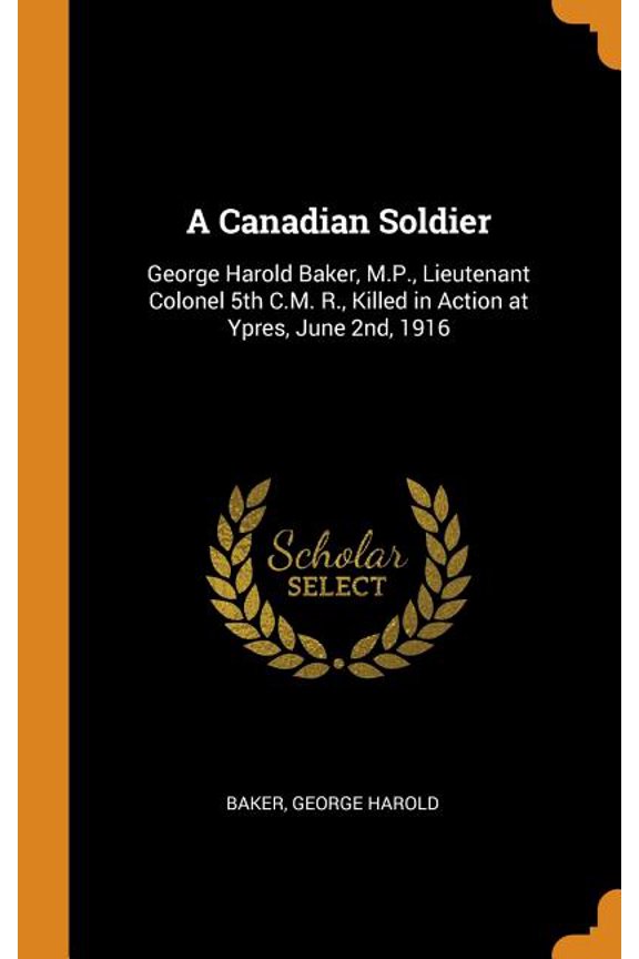 A Canadian Soldier: George Harold Baker, M.P., Lieutenant Colonel 5th C.M. R., Killed in Action at Ypres, June 2nd, 1916 Hardcover