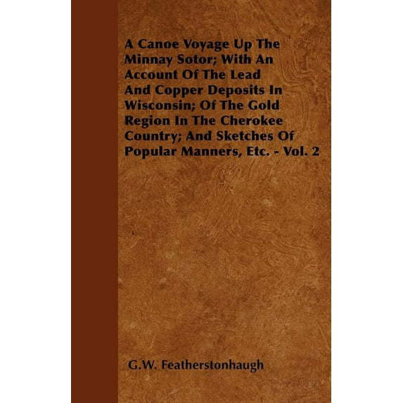 A Canoe Voyage Up The Minnay Sotor; With An Account Of The Lead And Copper Deposits In Wisconsin; Of The Gold Region In The Cherokee Country; And Sketches Of Popular Manners, Etc. - Vol. 2 (Paperback)