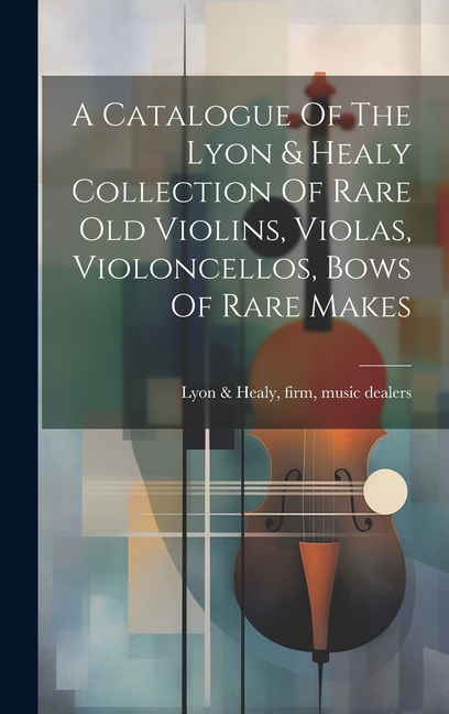 A Catalogue Of The Lyon & Healy Collection Of Rare Old Violins, Violas, Violoncellos, Bows Of Rare Makes, (Hardcover)