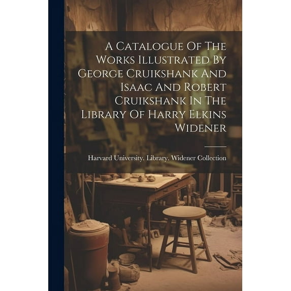 A Catalogue Of The Works Illustrated By George Cruikshank And Isaac And Robert Cruikshank In The Library Of Harry Elkins Widener (Paperback)