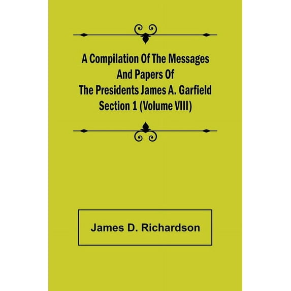 A Compilation of the Messages and Papers of the Presidents Section 1 (Volume VIII) James A. Garfield, (Paperback)