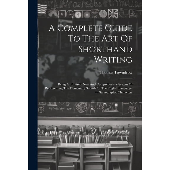 A Complete Guide To The Art Of Shorthand Writing: Being An Entirely New And Comprehensive System Of Representing The Ele, (Paperback)